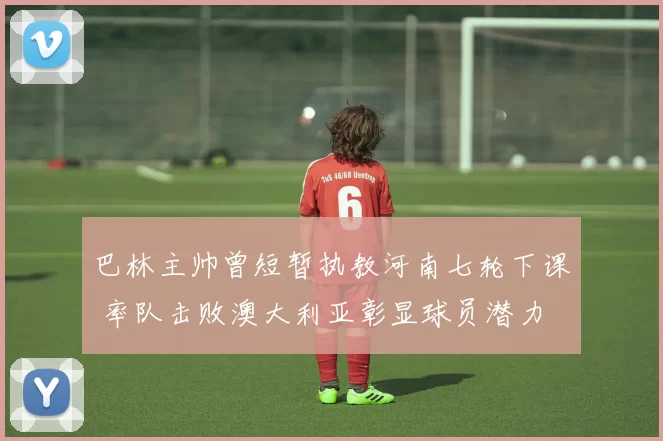 巴林主帅曾短暂执教河南七轮下课 率队击败澳大利亚彰显球员潜力